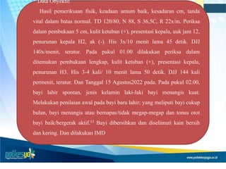 Data Obyektif
Hasil pemeriksaan fisik, keadaan umum baik, kesadaran cm, tanda
vital dalam batas normal. TD 120/80, N 88, S 36,5C, R 22x/m. Periksa
dalam pembukaan 5 cm, kulit ketuban (+), presentasi kepala, uuk jam 12,
penurunan kepala H2, ak (-). His 3x/10 menit lama 45 detik. DJJ
140x/menit, teratur. Pada pukul 01.00 dilakukan periksa dalam
ditemukan pembukaan lengkap, kulit ketuban (+), presentasi kepala,
penurunan H3. His 3-4 kali/ 10 menit lama 50 detik. DJJ 144 kali
permenit, teratur. Dan Tanggal 15 Agustus2022 pada. Pada pukul 02.00,
bayi lahir spontan, jenis kelamin laki-laki bayi menangis kuat.
Melakukan penilaian awal pada bayi baru lahir; yang meliputi bayi cukup
bulan, bayi menangis atau bernapas/tidak megap-megap dan tonus otot
bayi baik/bergerak aktif.13 Bayi dibersihkan dan diselimuti kain bersih
dan kering. Dan dilakukan IMD
 