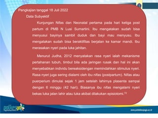 Pengkajian tanggal 18 Juli 2022
Data Subyektif
Kunjungan Nifas dan Neonatal pertama pada hari ketiga post
partum di PMB N Lusi Sumartini. Ibu mengatakan sudah bisa
menyusui bayinya sambil duduk dan bayi mau menyusu. Ibu
mengatakan sudah bisa beraktifitas berjalan ke kamar mandi. Ibu
merasakan nyeri pada luka jahitan.
Menurut Judha, 2012 menyatakan rasa nyeri ialah mekanisme
pertahanan tubuh, timbul bila ada jaringan rusak dan hal ini akan
menyebabkan individu bereaksidengan memindahkan stimulus nyeri.
Rasa nyeri juga sering dialami oleh ibu nifas (postpartum). Nifas atau
puerperium dimulai sejak 1 jam setelah lahirnya plasenta sampai
dengan 6 minggu (42 hari). Biasanya ibu nifas mengalami nyeri
bekas luka jalan lahir atau luka akibat dilakukan episiotomi.72
 