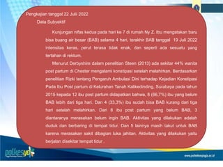 Pengkajian tanggal 22 Julii 2022
Data Subyektif
Kunjungan nifas kedua pada hari ke 7 di rumah Ny Z. Ibu mengatakan baru
bisa buang air besar (BAB) selama 4 hari, terakhir BAB tanggal 19 Juli 2022
intensitas keras, perut terasa tidak enak, dan seperti ada sesuatu yang
tertahan di rektum.
Menurut Derbyshire dalam penelitian Steen (2013) ada sekitar 44% wanita
post partum di Chester mengalami konstipasi setelah melahirkan. Berdasarkan
penelitian Rizki tentang Pengaruh Ambulasi Dini terhadap Kejadian Konstipasi
Pada Ibu Post partum di Kelurahan Tanah Kalikedinding, Surabaya pada tahun
2015 kepada 12 ibu post partum didapatkan bahwa, 8 (66,7%) ibu yang belum
BAB lebih dari tiga hari. Dan 4 (33,3%) ibu sudah bisa BAB kurang dari tiga
hari setelah melahirkan. Dari 8 ibu post partum yang belum BAB, 3
diantaranya merasakan belum ingin BAB. Aktivitas yang dilakukan adalah
duduk dan berbaring di tempat tidur. Dan 5 lainnya masih takut untuk BAB
karena merasakan sakit dibagian luka jahitan. Aktivitas yang dilakukan yaitu
berjalan disekitar tempat tidur .
 