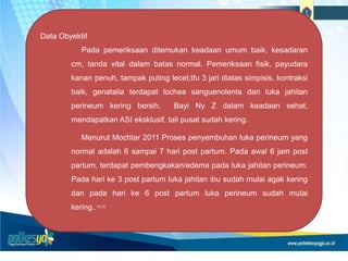 Data Obyektif
Pada pemeriksaan ditemukan keadaan umum baik, kesadaran
cm, tanda vital dalam batas normal. Pemeriksaan fisik, payudara
kanan penuh, tampak puting lecet,tfu 3 jari diatas simpisis, kontraksi
baik, genatalia terdapat lochea sanguenolenta dan luka jahitan
perineum kering bersih. Bayi Ny Z dalam keadaan sehat,
mendapatkan ASI eksklusif, tali pusat sudah kering.
Menurut Mochtar 2011 Proses penyembuhan luka perineum yang
normal adalah 6 sampai 7 hari post partum. Pada awal 6 jam post
partum, terdapat pembengkakan/edema pada luka jahitan perineum.
Pada hari ke 3 post partum luka jahitan ibu sudah mulai agak kering
dan pada hari ke 6 post partum luka perineum sudah mulai
kering..74,75
 