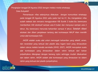Pengkajian tanggal 26 Agustus 2022 dengan melalui media whatsapp
Data Subyektif
Pemantauan nifas selanjutnya dilakukan dengan komunikasi whatsapp
pada tanggal 26 Agustus 2022 yaitu pada hari ke 41. Ibu mengatakan nifas
sudah selesai dan rencana menggunakan KB Suntik 3 bulan.Ibu berencana
memberikan ASI eksklusif sampai usia 6 bulan dan menyusui sampai usia 2
tahun. Ibu berencana menunda kehamilan sampai 4 tahun. Setelah diberi
edukasi dan diberi penjelasan tentang alat kontrasepsi MKJP klien memilih
untuk alat kontrasepsi IUD.
AKDR adalah suatu alat untuk mencegah kehamilan yang efektif, aman,
dan reversibel yang terbuat dari plastik atau logam kecil yang dimasukkan
dalam uterus melalui kanalis servikalis (WHO, 2007). AKDR merupakan suatu
alat kontrasepsi yang dimasukkan dalam rahim terbuat dari bahan
polyethylene dilengkapi dengan benang nylon sehingga mudah dikeluarkan
dari dalam rahim. AKDR adalah alat kontrasepsi yang dimasukan ke dalam
rahim yang terbuat dari plastik (polyethyline).
 