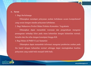 A. Saran
1. Bagi ibu/keluarga
Diharapkan mendapat pelayanan asuhan kebidanan secara komprehensif
yang sesuai dengan standar pelayanan kebidanan.
2. Bagi Mahasiswa Profesi Bidan Poltekes Kemenkes Yogyakarta
Diharapkan dapat menambah wawasan dan pengetahuan mengenai
penanganan terhadap klien pada masa kehamilan dengan kehamilan normal,
bersalin dan ibu nifas dengan konstipasi hingga KB.
3. Bagi Bidan di PMB N Lusi Sumartini
Diharapkan dapat menambah informasi mengenai pemberian asuhan pada
ibu hamil dengan kehamilan normal sehingga dapat meningkatkan kualitas
pelayanan yang sudah baik menjadi lebih baik.
 