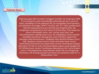 Pada kunjungan ANC trimester 3 tanggal 5 Juli 2022, Ny Z datang ke PMB
N Lusi Sumartini untuk memeriksakan kehamilannya. Ny Z, umur 26
tahun, pendidikan S1 dan pekerjaan IRT. Ibu mengatakan hamil pertama,
usia kehamilan 39 minggu, HPHT 5-10-2021, HPL 12-7-2022, gerakan janin
aktif dan kadang perut terasa sakit bila bayi bergerak keras. Ibu
mengatakan sering buang air kecil sehari 8-10 kali sehari. Pola makan ibu
sehari 3 kali dengan menu, nasi 1 piring, sayur hijau, lauk
tahu/tempe/telur, kadang minum susu. Ibu mengatakan cemas semakin
mendekati persalinan. Keluarga dan suami memberi support dan
dukungan pada kehamilannya. Pengkajian data obyektif keadaan umum
baik, kesadaran compos mentis, tanda vital dalam batas normal.
Pemeriksaan fisik head to too dalam batas normal. Pemeriksaan leopold
ditemukan, TFU 28 cm, puki, Presentasi kepala, kepala masuk panggul 3/5.
DJJ 130 kali/menit, teratur. Pemeriksaan laboratorium Hb 11 gr%, protein
urine (-). Penatalaksanaan yang dilakukan adalah KIE cara mengurangi
kecemasan, KIE tentang persiapan persalinan dan pemberian obat Fe 1 x
60mg selama 7 hari.
Tinjauan Kasus
 