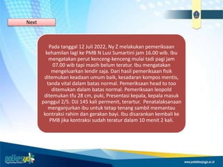 Pada tanggal 12 Juli 2022, Ny Z melakukan pemeriksaan
kehamilan lagi ke PMB N Lusi Sumartini jam 16.00 wib. Ibu
mengatakan perut kenceng-kenceng mulai tadi pagi jam
07.00 wib tapi masih belum teratur. Ibu mengatakan
mengeluarkan lendir saja. Dari hasil pemeriksaan fisik
ditemukan keadaan umum baik, kesadaran kompos mentis,
tanda vital dalam batas normal. Pemeriksaan head to too
ditemukan dalam batas normal. Pemeriksaan leopold
ditemukan tfu 28 cm, puki, Presentasi kepala, kepala masuk
panggul 2/5. DJJ 145 kali permenit, terartur. Penatalaksanaan
menganjurkan ibu untuk tetap tenang sambil memantau
kontraksi rahim dan gerakan bayi. Ibu disarankan kembali ke
PMB jika kontraksi sudah teratur dalam 10 menit 2 kali.
Next
 