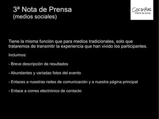 3ª Nota de Prensa
(medios sociales)
Tiene la misma función que para medios tradicionales, solo que
trataremos de transmitir la experiencia que han vivido los participantes.
Incluimos:
- Breve descripción de resultados
- Abundantes y variadas fotos del evento
- Enlaces a nuestras redes de comunicación y a nuestra página principal
- Enlace a correo electrónico de contacto
 