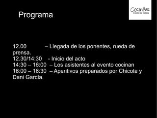 Programa
12.00 – Llegada de los ponentes, rueda de
prensa.
12.30/14:30 - Inicio del acto
14:30 – 16:00 – Los asistentes al evento cocinan
16:00 – 16:30 – Aperitivos preparados por Chicote y
Dani García.
 