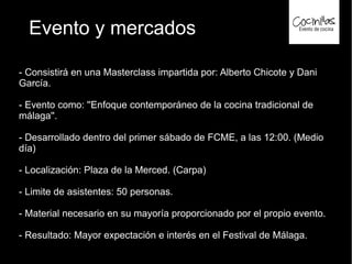Evento y mercados
- Consistirá en una Masterclass impartida por: Alberto Chicote y Dani
García.
- Evento como: ''Enfoque contemporáneo de la cocina tradicional de
málaga''.
- Desarrollado dentro del primer sábado de FCME, a las 12:00. (Medio
día)
- Localización: Plaza de la Merced. (Carpa)
- Limite de asistentes: 50 personas.
- Material necesario en su mayoría proporcionado por el propio evento.
- Resultado: Mayor expectación e interés en el Festival de Málaga.
 