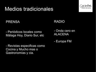 Medios tradicionales
PRENSA
- Periódicos locales como
Málaga Hoy, Diario Sur, etc
- Revistas especificas como
Cocina y Mucho mas o
Gastronomías y cia.
RADIO
- Onda cero en
ALACENA
- Europa FM
 