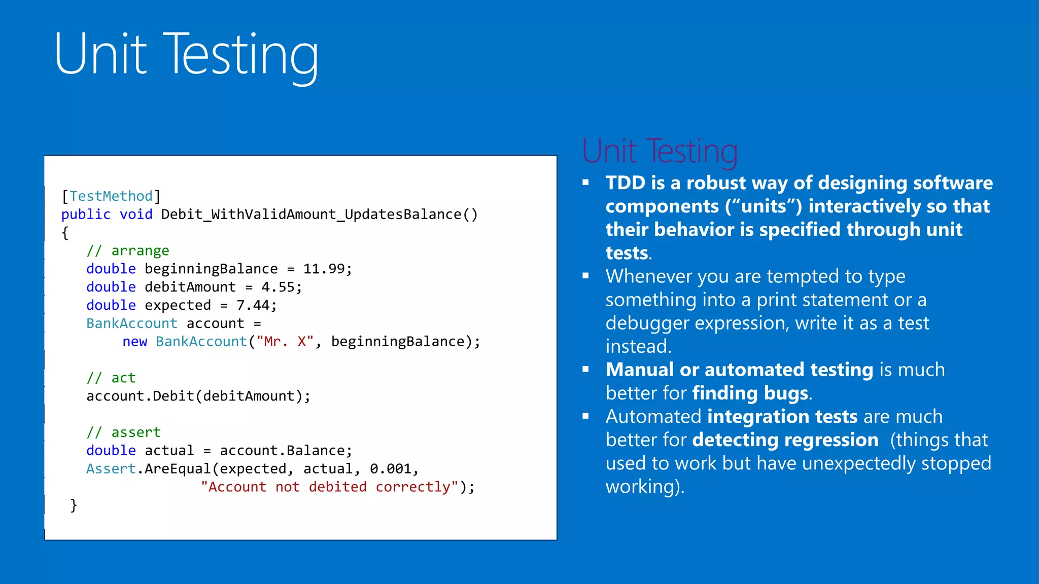  TDD is a robust way of designing software
components (“units”) interactively so that
their behavior is specified through unit
tests.
 Whenever you are tempted to type
something into a print statement or a
debugger expression, write it as a test
instead.
 Manual or automated testing is much
better for finding bugs.
 Automated integration tests are much
better for detecting regression (things that
used to work but have unexpectedly stopped
working).
[TestMethod]
public void Debit_WithValidAmount_UpdatesBalance()
{
// arrange
double beginningBalance = 11.99;
double debitAmount = 4.55;
double expected = 7.44;
BankAccount account =
new BankAccount("Mr. X", beginningBalance);
// act
account.Debit(debitAmount);
// assert
double actual = account.Balance;
Assert.AreEqual(expected, actual, 0.001,
"Account not debited correctly");
}
 