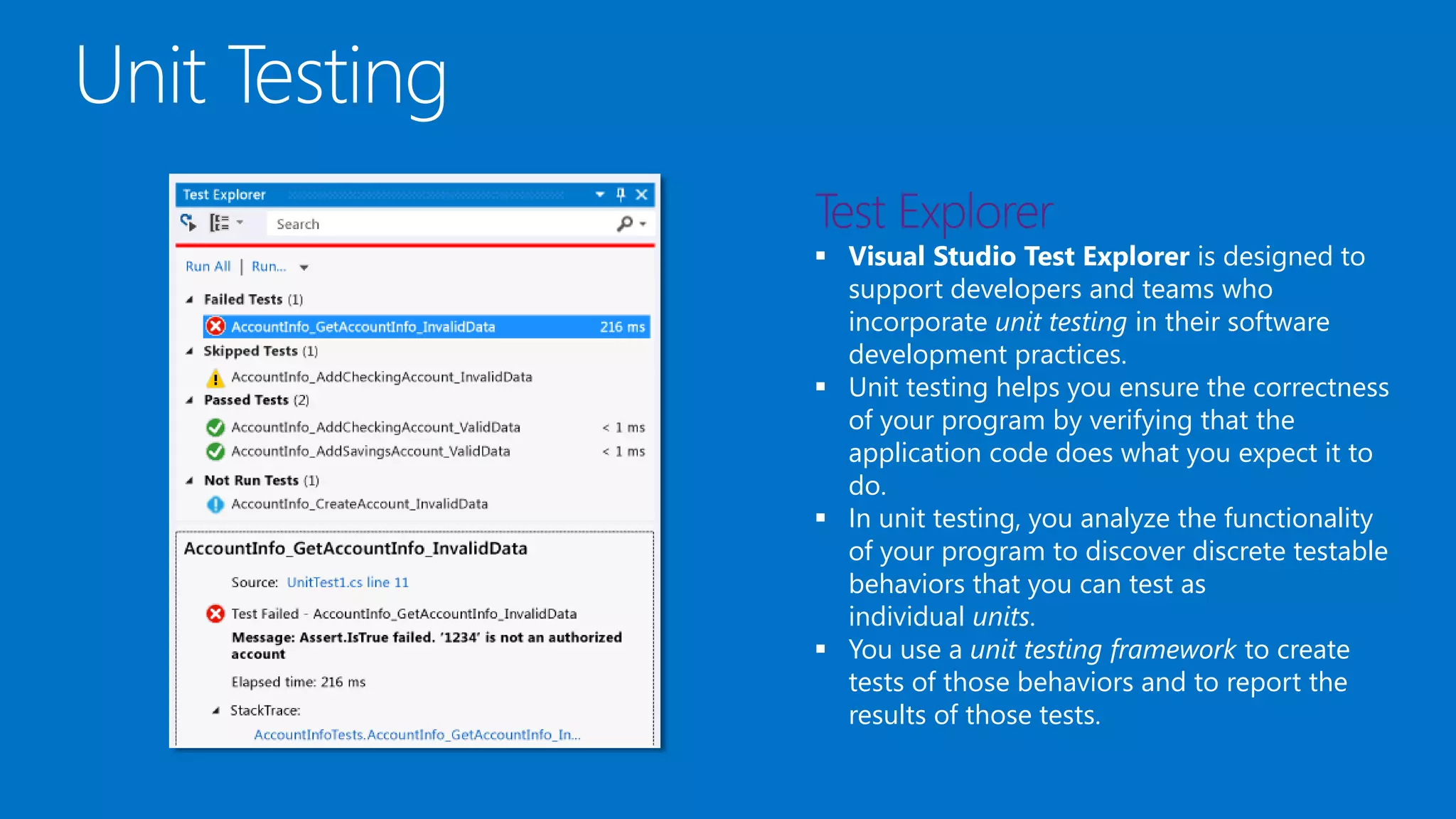  Visual Studio Test Explorer is designed to
support developers and teams who
incorporate unit testing in their software
development practices.
 Unit testing helps you ensure the correctness
of your program by verifying that the
application code does what you expect it to
do.
 In unit testing, you analyze the functionality
of your program to discover discrete testable
behaviors that you can test as
individual units.
 You use a unit testing framework to create
tests of those behaviors and to report the
results of those tests.
 