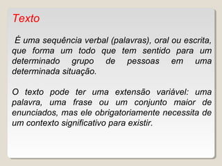 Texto
É uma sequência verbal (palavras), oral ou escrita,
que forma um todo que tem sentido para um
determinado grupo de pessoas em uma
determinada situação.
O texto pode ter uma extensão variável: uma
palavra, uma frase ou um conjunto maior de
enunciados, mas ele obrigatoriamente necessita de
um contexto significativo para existir.
 