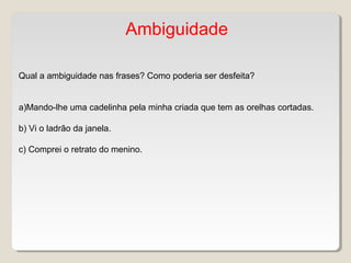 Ambiguidade
Qual a ambiguidade nas frases? Como poderia ser desfeita?
a)Mando-lhe uma cadelinha pela minha criada que tem as orelhas cortadas.
b) Vi o ladrão da janela.
c) Comprei o retrato do menino.
 