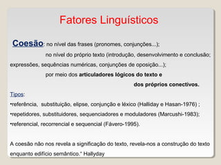 Fatores Linguísticos
Coesão: no nível das frases (pronomes, conjunções...);
no nível do próprio texto (introdução, desenvolvimento e conclusão;
expressões, sequências numéricas, conjunções de oposição...);
por meio dos articuladores lógicos do texto e
dos próprios conectivos.
Tipos:
•referência, substituição, elipse, conjunção e léxico (Halliday e Hasan-1976) ;
•repetidores, substituidores, sequenciadores e moduladores (Marcushi-1983);
•referencial, recorrencial e sequencial (Fávero-1995).
A coesão não nos revela a significação do texto, revela-nos a construção do texto
enquanto edifício semântico.“ Hallyday
 