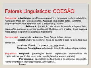 Fatores Linguísticos: COESÃO
Referencial: substituição (anafórica e catafórica – pronomes, verbos, advérbios,
numerais): Moro em Patos de Minas. Aqui não vejo muitos patos. (anáfora)
Eu preciso fazer isto: telefonar para o mecânico.(Catáfora)
Reiteração (repetição, sinonímia, hiponímia e hiperonímia,
expressões nominais e nomes genéricos): Cuidado com a gripe. Essa doença
mata. (gripe é hipônimo e doença é hiperônimo)
Recorrencial: recorrência de termos: Rosa falava, falava, falava...
paralelismo: Pão no forno, água na garrafa e fruta na geladeira não
alimentam.
paráfrase: Ela não compareceu, ou seja, sumiu.
Recursos fonológicos: A bola não ficou triste, a bola alegre resiste.
Sequencial: temporal: (ordenação linear, expressões ordenadoras ou
continuadoras, partículas temporais, correlações dos tempos verbais);
Por conexão ( operadores do tipo lógico e do discurso: conjunção,
complementação, implicação lógica, justificativa...)
Pausa
 