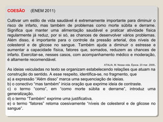 COESÃO (ENEM 2011)
Cultivar um estilo de vida saudável é extremamente importante para diminuir o
risco de infarto, mas também de problemas como morte súbita e derrame.
Significa que manter uma alimentação saudável e praticar atividade física
regularmente já reduz, por si só, as chances de desenvolver vários problemas.
Além disso, é importante para o controle da pressão arterial, dos níveis de
colesterol e de glicose no sangue. Também ajuda a diminuir o estresse e
aumentar a capacidade física, fatores que, somados, reduzem as chances de
infarto. Exercitar-se, nesses casos, com acompanhamento médico e moderação,
é altamente recomendável.
ATALIA, M. Nossa vida. Época. 23 mar. 2009.
As ideias veiculadas no texto se organizam estabelecendo relações que atuam na
construção do sentido. A esse respeito, identifica-se, no fragmento, que
a) a expressão “Além disso” marca uma sequenciação de ideias.
b) o conectivo “mas também” inicia oração que exprime ideia de contraste.
c) o termo “como”, em “como morte súbita e derrame”, introduz uma
generalização.
d) o termo “Também” exprime uma justificativa.
e) o termo “fatores” retoma coesivamente “níveis de colesterol e de glicose no
sangue”.
 