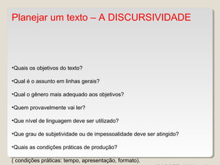 Planejar um texto – A DISCURSIVIDADE
•Quais os objetivos do texto?
•Qual é o assunto em linhas gerais?
•Qual o gênero mais adequado aos objetivos?
•Quem provavelmente vai ler?
•Que nível de linguagem deve ser utilizado?
•Que grau de subjetividade ou de impessoalidade deve ser atingido?
•Quais as condições práticas de produção?
( condições práticas: tempo, apresentação, formato).
 