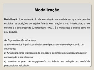 Modalização
Modalização é o sustentáculo da enunciação na medida em que ela permite
explicitar as posições do sujeito falante em relação a seu interlocutor, a ele
mesmo e a seu propósito (Charaudeau, 1990). É a marca que o sujeito deixa no
seu discurso.
As Expressões Modalizadoras:
a) são elementos linguísticos diretamente ligados ao evento de produção do
enunciado;
b) funcionam como indicadores de intenções, sentimentos e atitudes do locutor
com relação a seu discurso;
c) revelam o grau de engajamento do falante em relação ao conteúdo
proposicional veiculado.
 