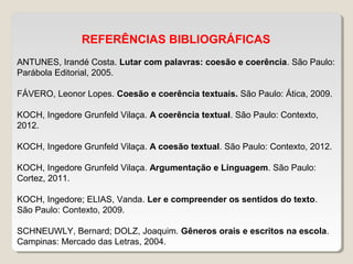 REFERÊNCIAS BIBLIOGRÁFICAS
ANTUNES, Irandé Costa. Lutar com palavras: coesão e coerência. São Paulo:
Parábola Editorial, 2005.
FÁVERO, Leonor Lopes. Coesão e coerência textuais. São Paulo: Ática, 2009.
KOCH, Ingedore Grunfeld Vilaça. A coerência textual. São Paulo: Contexto,
2012.
KOCH, Ingedore Grunfeld Vilaça. A coesão textual. São Paulo: Contexto, 2012.
KOCH, Ingedore Grunfeld Vilaça. Argumentação e Linguagem. São Paulo:
Cortez, 2011.
KOCH, Ingedore; ELIAS, Vanda. Ler e compreender os sentidos do texto.
São Paulo: Contexto, 2009.
SCHNEUWLY, Bernard; DOLZ, Joaquim. Gêneros orais e escritos na escola.
Campinas: Mercado das Letras, 2004.
 
