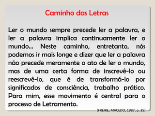 Caminho das Letras
Ler o mundo sempre precede ler a palavra, e
ler a palavra implica continuamente ler o
mundo... Neste caminho, entretanto, nós
podemos ir mais longe e dizer que ler a palavra
não precede meramente o ato de ler o mundo,
mas de uma certa forma de inscrevê-lo ou
reescrevê-lo, que é de transformá-lo por
significados de consciência, trabalho prático.
Para mim, esse movimento é central para o
processo de Letramento.
(FREIRE; MACEDO, 1987, p. 35)
 