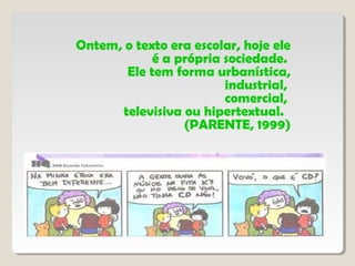 Ontem, o texto era escolar, hoje ele
é a própria sociedade.
Ele tem forma urbanística,
industrial,
comercial,
televisiva ou hipertextual.
(PARENTE, 1999)
 