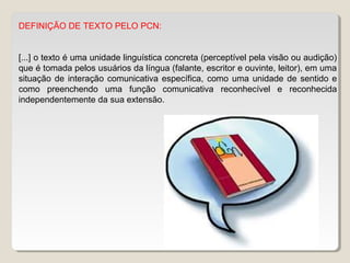 DEFINIÇÃO DE TEXTO PELO PCN:
[...] o texto é uma unidade linguística concreta (perceptível pela visão ou audição)
que é tomada pelos usuários da língua (falante, escritor e ouvinte, leitor), em uma
situação de interação comunicativa específica, como uma unidade de sentido e
como preenchendo uma função comunicativa reconhecível e reconhecida
independentemente da sua extensão.
 
