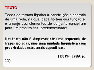 TEXTOTEXTO
Todos os termos ligados à construção elaborada
de uma rede, na qual cada fio tem sua função e
o arranjo dos elementos do conjunto conspiram
para um produto final predeterminado!
Um texto não é simplesmente uma sequência de
frases isoladas, mas uma unidade linguística com
propriedades estruturais específicas.
(KOCH, 1989. p.
11)
 