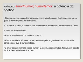 OXÍMORO: amor/humor; humor/amor: a potência do
poético
• O amor e o riso, as partes baixas do corpo, dos humores fabricados por ele, o
gozo e o desrespeito por si mesmo.
•O humor e o sério, a nobreza dos sentimentos e da razão, pertencentes a Deus.
•Crítica ao Romantismo.
•Húmus, matriz latina da palavra “humor” .
•Húmus: umidade. O amor carnal, tesão de pele, roçar de coxas, arranca do
corpo o suor que é pura umidade.
•O amor sexual melhora nosso humor. É, enfim, alegria mútua, festiva, um estado
de ficar bem e de fazer ficar bem.
 