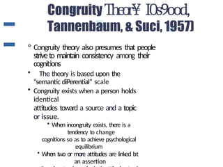 Theor¥ I0s9ood,
° Congruity theory also presumes that people
striveto maintain consistency among their
cognitions
• The theory is based upon the
“semantic diPerential” scale
• Congruity exists when a person holds
identical
attitudes toward a source and a topic
or issue.
• When incongruity exists, there is a
tendency to change
cognitions so as to achieve psychological
equilibrium
• When two or more attitudes are linked bt
an assertion
 