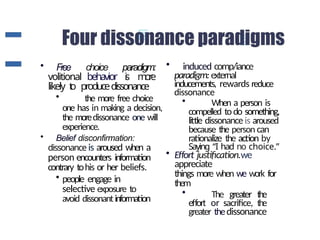 • Free choice paradigm:
volitional behavior i
s m
o
r
e
likely t
o producedissonance
• the more free choice
one has in making a decision,
the moredissonance one will
experience.
• Belief disconfirmation:
dissonance is aroused when a
person encounters information
contrary tohis or her beliefs.
• people engage in
selective exposure to
avoid dissonantinformation
• induced comp/iance
paradigm:external
inducements, rewards reduce
dissonance
• When a person is
compelled todo something,
little dissonance is aroused
because the person can
rationalize the action by
Saying “I had no choice.”
• Effort justification.we
appreciate
things more when we work for
them
• The greater the
effort or sacrifice, the
greater thedissonance
 