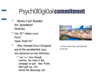 Psych0l0gi0al
• Kimmy Cash founded
the “punx4dean”
Website
• Her 35*h tattoo read
Dean
Hope Truth 04”
• After Howard Dean dropped
out of the presidential race,
she declared on her Website:
• “we have been through
entirely too much in this
campaign to quit now. Punks
don't give up...Do
not let this discourage you”
A tattot› hunt›riiig a presidential
di op-out
 