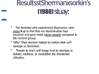 ResultsstShermanxsorkin's
stuay:
• The feminists who experienced dissonance were
more Iiky
eI to find that sex discrimination had
occurred and gave much Ianer awards compared to
the control group.
• Why? Their decision helped to restore their self-
concept as feminists.
• Threats to one's self image lead to alempts to
bolster, reinforce, or reestablish the threatened
alitudes.
 