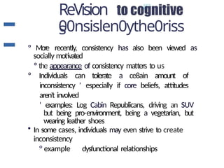 ReVision
s
00nsislen0ythe0riss
° More recently, consistency has also been viewed as
socially motivated
° the appearance of consistency matters to us
° Individuals can tolerate a ce8ain amount of
inconsistency ' especially if core beliefs, attitudes
aren't involved
' examples: Log Cabin Republicans, driving an SUV
but being pro-environment, being a vegetarian, but
wearing leather shoes
• In some cases, individuals may even strive to create
inconsistency
° example dysfunctional relationships
 