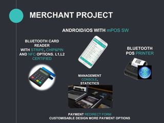 MERCHANT PROJECT
ANDROID/iOS WITH mPOS SW
BLUETOOTH
POS PRINTER
BLUETOOTH CARD
READER
WITH STRIPE, CHIP&PIN
AND NFC OPTIONS. L1,L2
CERTIFIED
MANAGEMENT
CONSOLE,
STATICTICS
PAYMENT REDIRECT FORM
CUSTOMISABLE DESIGN MORE PAYMENT OPTIONS
 