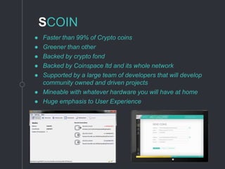 SCOIN
● Faster than 99% of Crypto coins
● Greener than other
● Backed by crypto fond
● Backed by Coinspace ltd and its whole network
● Supported by a large team of developers that will develop
community owned and driven projects
● Mineable with whatever hardware you will have at home
● Huge emphasis to User Experience
 