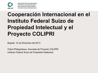 Cooperación Internacional en el
Instituto Federal Suizo de
Propiedad Intelectual y el
Proyecto COLIPRI
Bogotá, 12 de Diciembre del 2013
Claire Philippoteaux, Asociada de Proyecto COLIPRI
Instituto Federal Suizo de Propiedad Intelectual

 