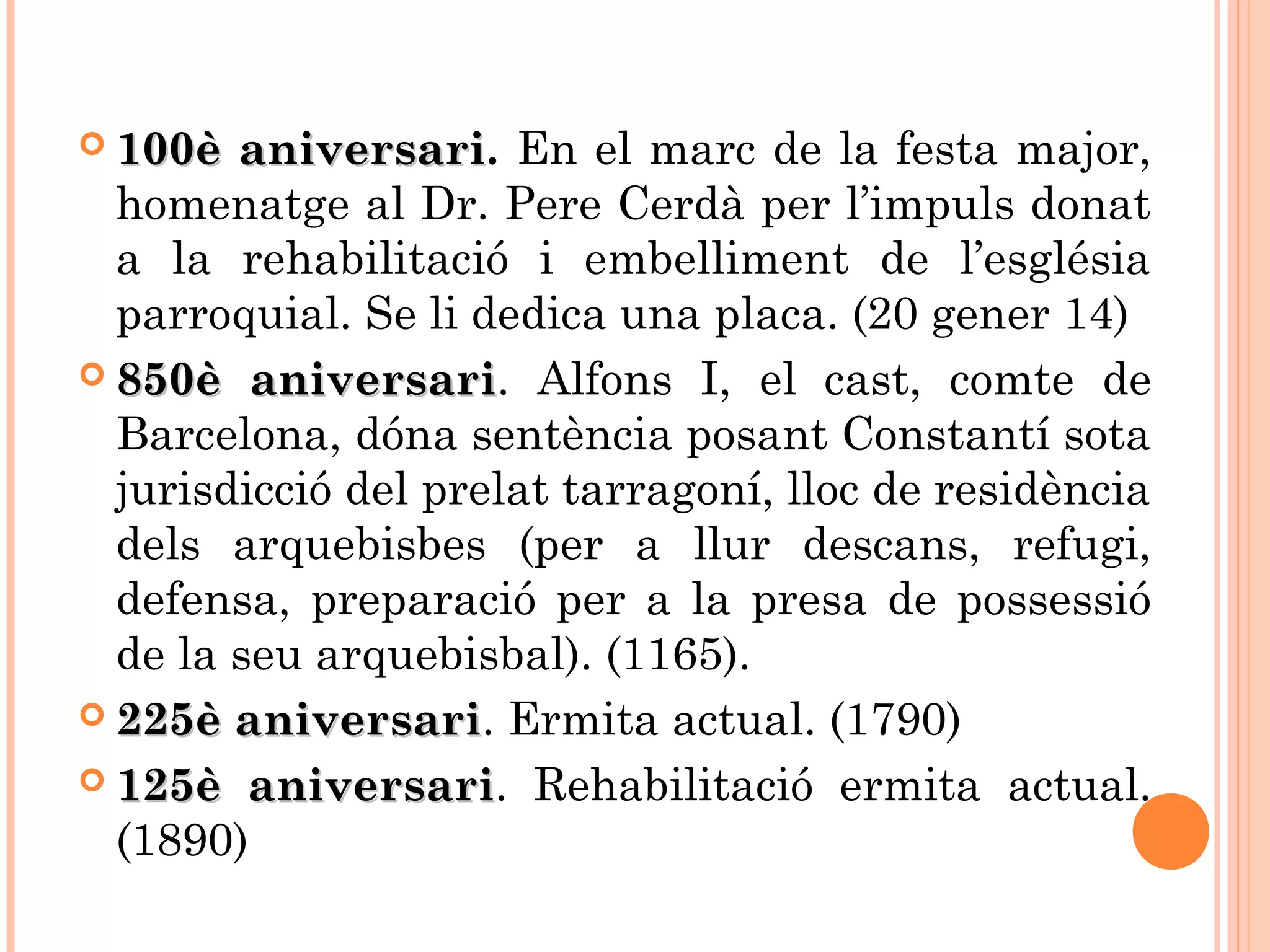  100è aniversari100è aniversari. En el marc de la festa major,
homenatge al Dr. Pere Cerdà per l’impuls donat
a la rehabilitació i embelliment de l’església
parroquial. Se li dedica una placa. (20 gener 14)
 850è aniversari850è aniversari. Alfons I, el cast, comte de
Barcelona, dóna sentència posant Constantí sota
jurisdicció del prelat tarragoní, lloc de residència
dels arquebisbes (per a llur descans, refugi,
defensa, preparació per a la presa de possessió
de la seu arquebisbal). (1165).
 225è aniversari225è aniversari. Ermita actual. (1790)
 125è aniversari125è aniversari. Rehabilitació ermita actual.
(1890)
 