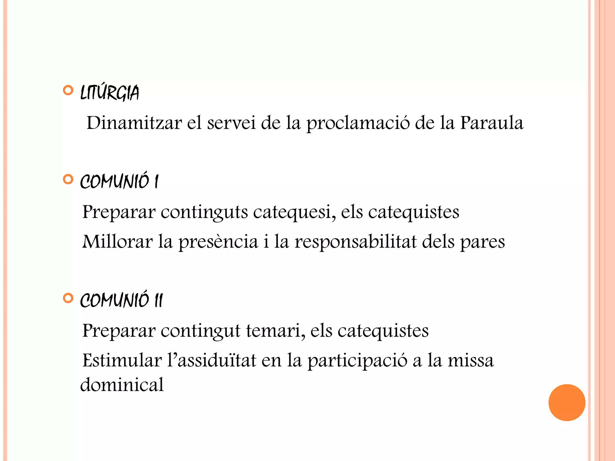  LITÚRGIA
Dinamitzar el servei de la proclamació de la Paraula
 COMUNIÓ I
Preparar continguts catequesi, els catequistes
Millorar la presència i la responsabilitat dels pares
 COMUNIÓ II
Preparar contingut temari, els catequistes
Estimular l’assiduïtat en la participació a la missa
dominical
 