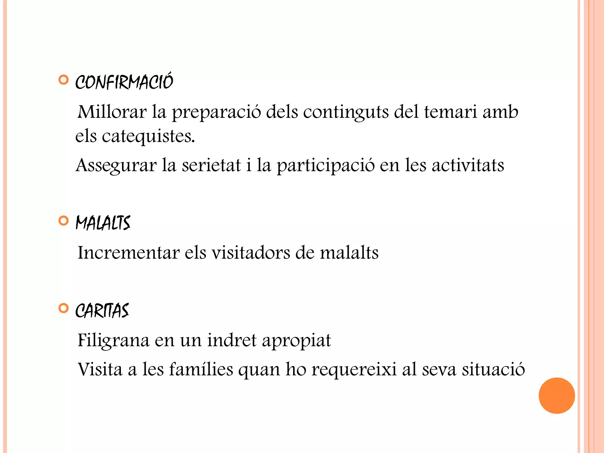  CONFIRMACIÓ
Millorar la preparació dels continguts del temari amb
els catequistes.
Assegurar la serietat i la participació en les activitats
 MALALTS
Incrementar els visitadors de malalts
 CARITAS
Filigrana en un indret apropiat
Visita a les famílies quan ho requereixi al seva situació
 