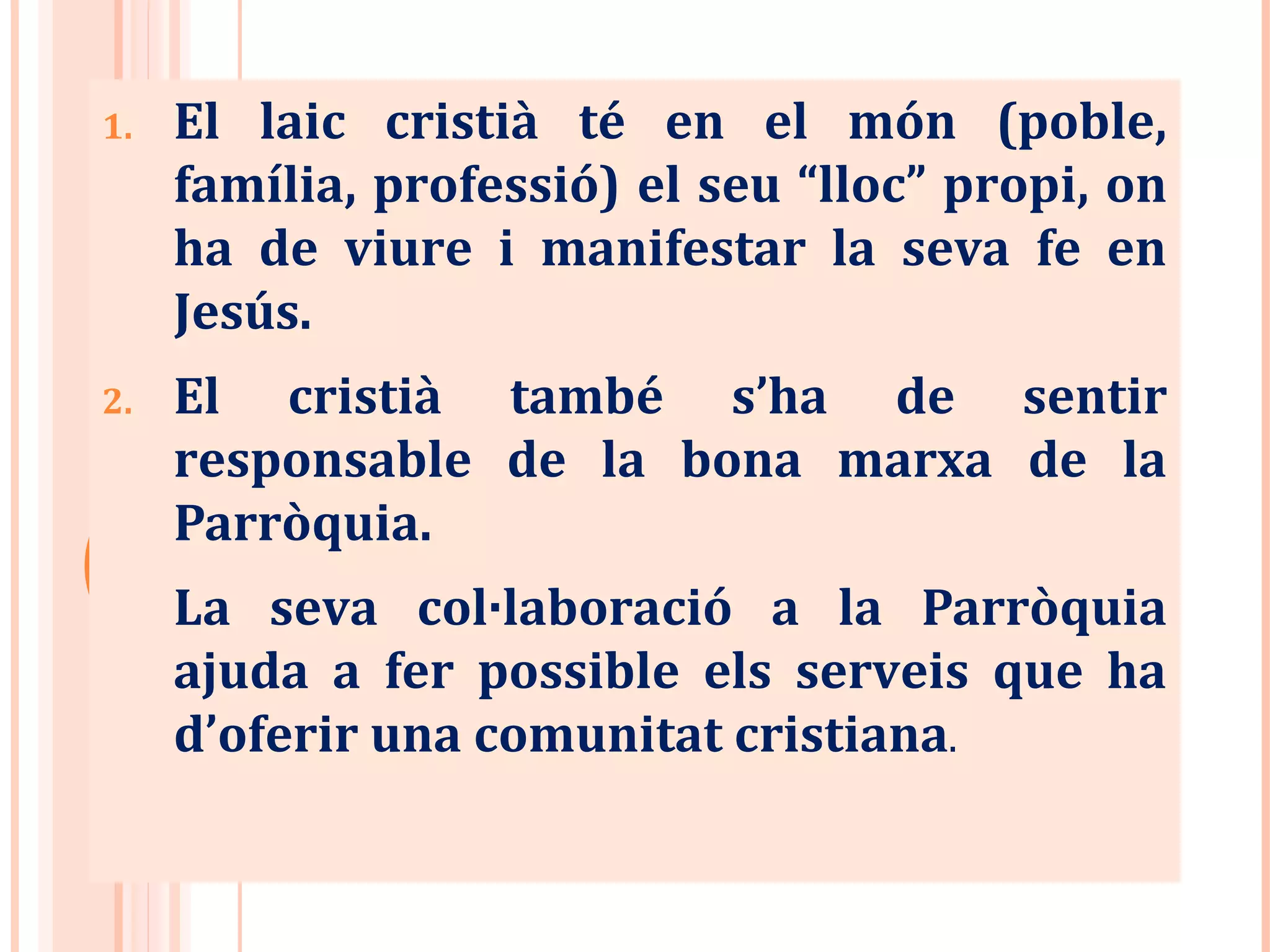 1. El laic cristià té en el món (poble,
família, professió) el seu “lloc” propi, on
ha de viure i manifestar la seva fe en
Jesús.
2. El cristià també s’ha de sentir
responsable de la bona marxa de la
Parròquia.
La seva col·laboració a la Parròquia
ajuda a fer possible els serveis que ha
d’oferir una comunitat cristiana.
 