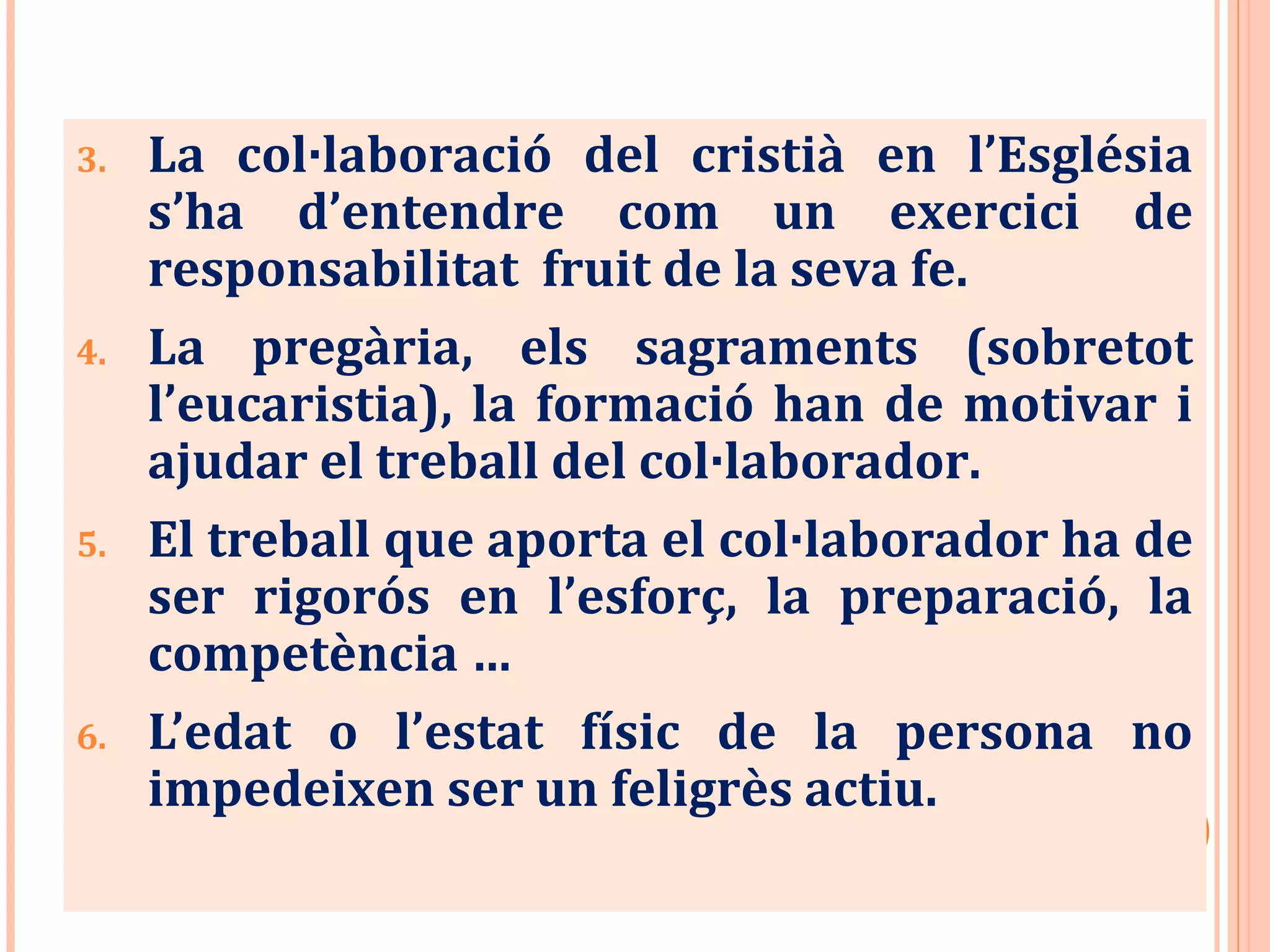 3. La col·laboració del cristià en l’Església
s’ha d’entendre com un exercici de
responsabilitat fruit de la seva fe.
4. La pregària, els sagraments (sobretot
l’eucaristia), la formació han de motivar i
ajudar el treball del col·laborador.
5. El treball que aporta el col·laborador ha de
ser rigorós en l’esforç, la preparació, la
competència …
6. L’edat o l’estat físic de la persona no
impedeixen ser un feligrès actiu.
 