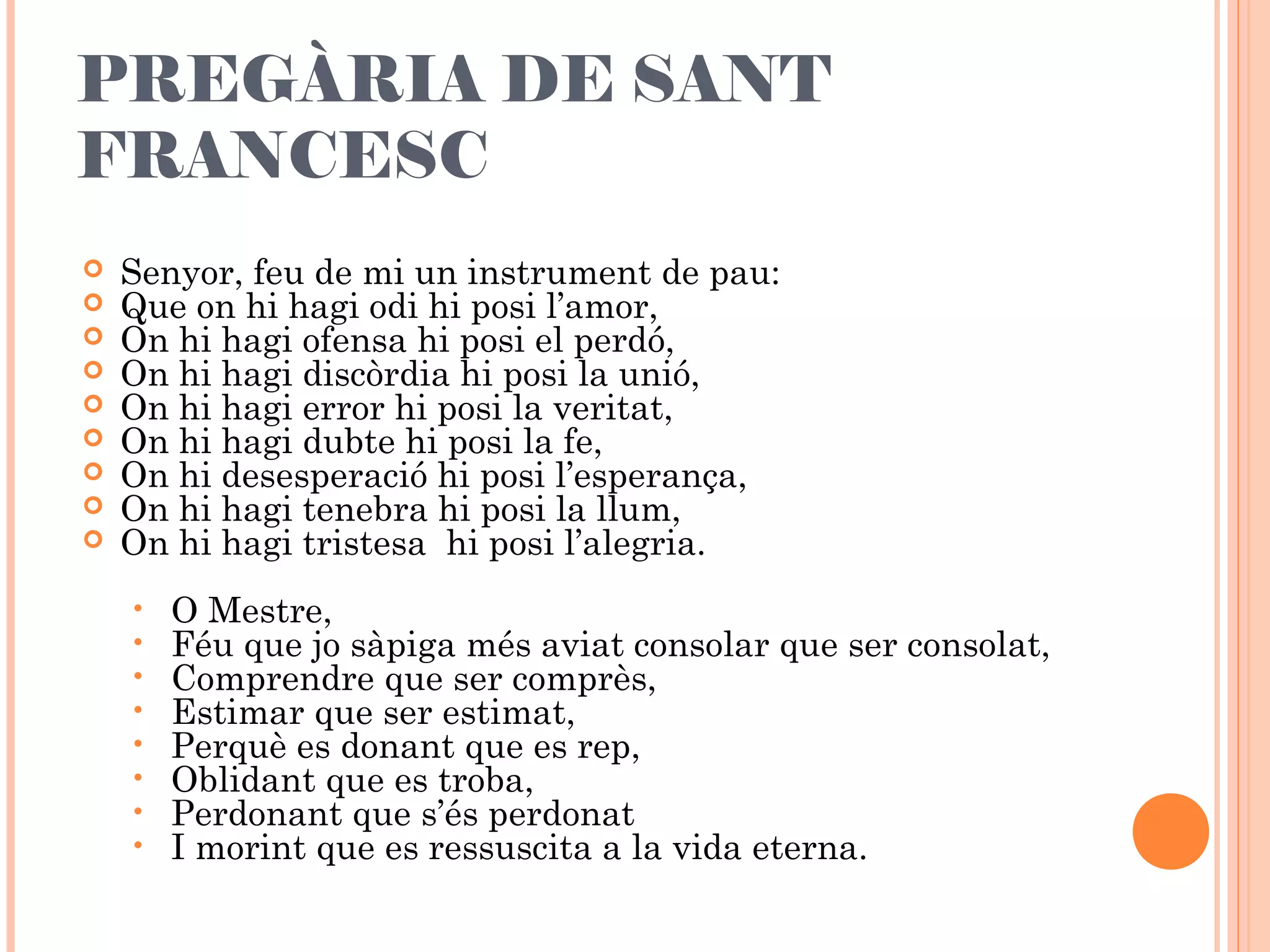 PREGÀRIA DE SANT
FRANCESC
 Senyor, feu de mi un instrument de pau:
 Que on hi hagi odi hi posi l’amor,
 On hi hagi ofensa hi posi el perdó,
 On hi hagi discòrdia hi posi la unió,
 On hi hagi error hi posi la veritat,
 On hi hagi dubte hi posi la fe,
 On hi desesperació hi posi l’esperança,
 On hi hagi tenebra hi posi la llum,
 On hi hagi tristesa hi posi l’alegria.
 
• O Mestre,
• Féu que jo sàpiga més aviat consolar que ser consolat,
• Comprendre que ser comprès,
• Estimar que ser estimat,
• Perquè es donant que es rep,
• Oblidant que es troba,
• Perdonant que s’és perdonat
• I morint que es ressuscita a la vida eterna.
 