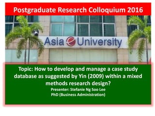 Postgraduate Research Colloquium 2016
Topic: How to develop and manage a case study
database as suggested by Yin (2009) within a mixed
methods research design?
Presenter: Stefanie Ng Soo Lee
PhD (Business Administration)
 