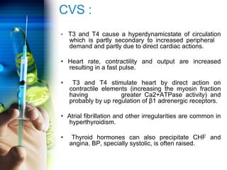 CVS : 
• T3 and T4 cause a hyperdynamicstate of circulation 
which is partly secondary to increased peripheral 
demand and partly due to direct cardiac actions. 
• Heart rate, contractility and output are increased 
resulting in a fast pulse. 
• T3 and T4 stimulate heart by direct action on 
contractile elements (increasing the myosin fraction 
having greater Ca2+ATPase activity) and 
probably by up regulation of β1 adrenergic receptors. 
• Atrial fibrillation and other irregularities are common in 
hyperthyroidism. 
• Thyroid hormones can also precipitate CHF and 
angina. BP, specially systolic, is often raised. 
 