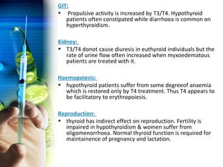 GIT: 
• Propulsive activity is increased by T3/T4. Hypothyroid 
patients often constipated while diarrhoea is common on 
hyperthyroidism. 
Kidney: 
• T3/T4 donot cause diuresis in euthyroid individuals but the 
rate of urine flow often increased when myxoedematous 
patients are treated with it. 
Haemopoiesis: 
• hypothyroid patients suffer from some degreeof anaemia 
which is restored only by T4 treatment. Thus T4 appears to 
be facilitatory to erythropoiesis. 
Reproduction: 
• thyroid has indirect effect on reproduction. Fertility is 
impaired in hypothyroidism & women suffer from 
oligomenorrhoea. Normal thyroid function is required for 
maintainence of pregnancy and lactation. 
 