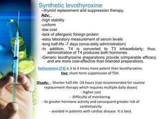 Synthetic levothyroxine 
--thyroid replacement and suppression therapy. 
Adv: 
-high stability 
-uniform 
-low cost 
-lack of allergenic foreign protein 
-easy laboratory measurement of serum levels 
-long half-life -7 days (once-daily administration) 
-In addition, T4 is converted to T3 intracellularly; thus, 
administration of T4 produces both hormones. 
-Generic levothyroxine preparations provide comparable efficacy 
and are more cost-effective than branded preparations. 
liothyronine (T3) is 3 to 4 times more potent than levothyroxine. 
Use: short-term suppression of TSH. 
Disadv: - Shorter half-life -24 hours (not recommended for routine 
replacement therapy which requires multiple daily doses) 
- Higher cost 
- Difficulty of monitoring. 
- Its greater hormone activity and consequent greater risk of 
cardiotoxicity 
- avoided in patients with cardiac disease. It is best. 
 