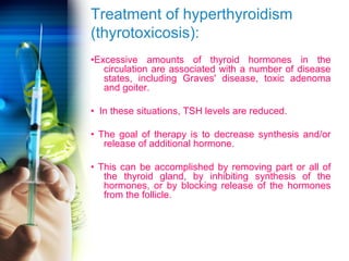 Treatment of hyperthyroidism 
(thyrotoxicosis): 
•Excessive amounts of thyroid hormones in the 
circulation are associated with a number of disease 
states, including Graves' disease, toxic adenoma 
and goiter. 
• In these situations, TSH levels are reduced. 
• The goal of therapy is to decrease synthesis and/or 
release of additional hormone. 
• This can be accomplished by removing part or all of 
the thyroid gland, by inhibiting synthesis of the 
hormones, or by blocking release of the hormones 
from the follicle. 
 