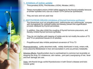 1. Inhibitors of iodine uptake 
 Thiocyanates(-SCN), Perchlorates (-ClO4), Nitrates (-NO3,). 
 These monovalent anions inhibit iodide trapping by the thyroid probably because 
of similar hydrated ionic size as a result T3/T4 cannot be synthesized. 
 They are toxic and not used now 
2. ANTITHYROID DRUGS (Inhibitors of thyroid hormone synthesis) 
 The thioamines such as propylthiouracil, methimazole and carbimazole, compete 
with thyroglobulin for oxidized iodide and thereby prevent the organification 
process catalyzed by thyroid peroxidase. 
 In addition, they also inhibit the coupling of thyroid hormone precursors, and 
thereby inhibits thyroid hormone synthesis 
 They do not interfere with trapping of iodide and do not modify the action of T3 
and T4 on peripheral tissues or on pituitary. 
 Propylthiouracil also inhibits peripheral conversion of T4 to T3 
Pharmacokinetics: quikly absorbed orally , widely distributed in body, enters milk, 
cross placenta.Metabolized in liver and excreated in urine as primary metabolite. 
Adverse effects: Hypothyroidism due to overtreatment is common but reversible on 
stopping the drug. G.I intolerence, skin rashes , joint pain,Loss/graying of hair, fever 
and liver damage are rare. 
Uses: anti-thyroid drugs control thyrotoxicosis in both Grave’s disease and toxic 
nodular goiter. 
 