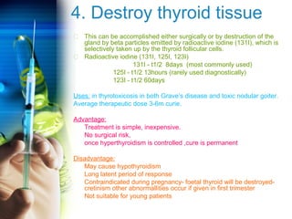 4. Destroy thyroid tissue 
 This can be accomplished either surgically or by destruction of the 
gland by beta particles emitted by radioactive iodine (131I), which is 
selectively taken up by the thyroid follicular cells. 
 Radioactive iodine (131I, 125I, 123I) 
131I - t1/2 8days (most commonly used) 
125I - t1/2 13hours (rarely used diagnostically) 
123I - t1/2 60days 
Uses: in thyrotoxicosis in both Grave’s disease and toxic nodular goiter. 
Average therapeutic dose 3-6m curie. 
Advantage: 
Treatment is simple, inexpensive. 
No surgical risk, 
once hyperthyroidism is controlled ,cure is permanent 
Disadvantage: 
May cause hypothyroidism 
Long latent period of response 
Contraindicated during pregnancy- foetal thyroid will be destroyed-cretinism 
other abnormallities occur if given in first trimester 
Not suitable for young patients 
 