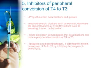 5. Inhibitors of peripheral 
conversion of T4 to T3 
• –Propylthiouracil, beta blockers and ipodate 
• –beta-adrenergic blockers such as esmolol, decrease 
the clinical features of hyperthyroidism such as 
sweating, tremor, tachycardia. 
• –It has also been demonstrated that beta blockers can 
reduce peripheral conversion of T4 to T3. 
• –Ipodateis a radiocontrastagent. It significantly inhibits 
conversion of T4 to T3 by inhibiting the enzyme 5’- 
deiodinase. 
 