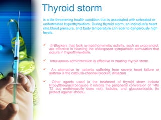 Thyroid storm 
is a life-threatening health condition that is associated with untreated or 
undertreated hyperthyroidism. During thyroid storm, an individual's heart 
rate,blood pressure, and body temperature can soar to dangerously high 
levels. 
 β-Blockers that lack sympathomimetic activity, such as propranolol, 
are effective in blunting the widespread sympathetic stimulation that 
occurs in hyperthyroidism. 
 Intravenous administration is effective in treating thyroid storm. 
 An alternative in patients suffering from severe heart failure or 
asthma is the calcium-channel blocker, diltiazem 
 Other agents used in the treatment of thyroid storm include 
Propylthiouracil(because it inhibits the peripheral conversion of T4to 
T3 but methimazole does not), iodides, and glucocorticoids (to 
protect against shock). 
 